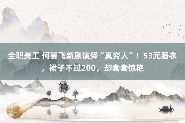 全职美工 何赛飞新剧演绎“真穷人”！53元睡衣，裙子不过200，却套套惊艳