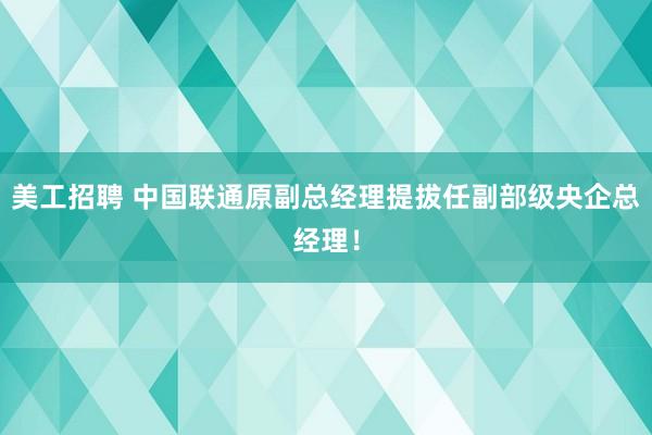 美工招聘 中国联通原副总经理提拔任副部级央企总经理！