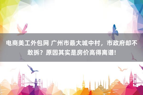 电商美工外包网 广州市最大城中村，市政府却不敢拆？原因其实是房价高得离谱!