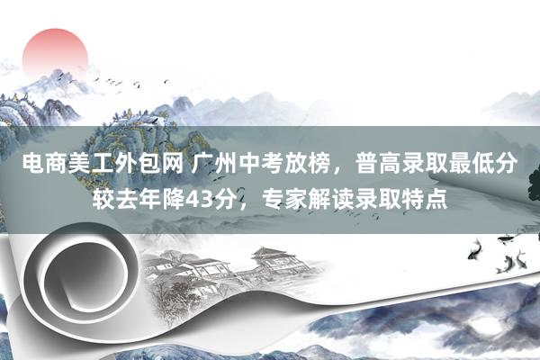 电商美工外包网 广州中考放榜，普高录取最低分较去年降43分，专家解读录取特点