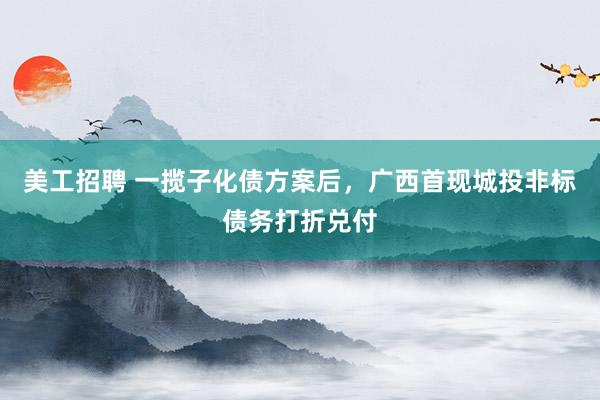 美工招聘 一揽子化债方案后，广西首现城投非标债务打折兑付