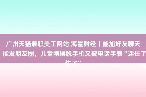 广州天猫兼职美工网站 海量财经丨能加好友聊天、能发朋友圈，儿童刚摆脱手机又被电话手表“迷住了”