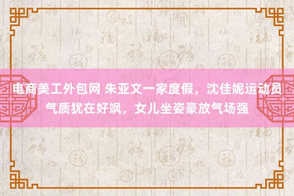 电商美工外包网 朱亚文一家度假，沈佳妮运动员气质犹在好飒，女儿坐姿豪放气场强