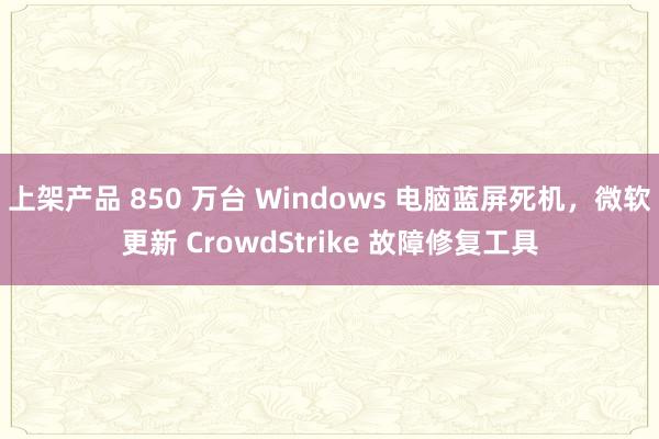 上架产品 850 万台 Windows 电脑蓝屏死机，微软更新 CrowdStrike 故障修复工具