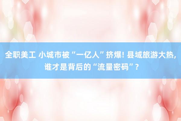 全职美工 小城市被“一亿人”挤爆! 县域旅游大热, 谁才是背后的“流量密码”?