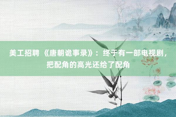 美工招聘 《唐朝诡事录》：终于有一部电视剧，把配角的高光还给了配角