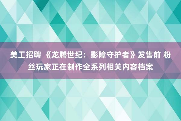 美工招聘 《龙腾世纪：影障守护者》发售前 粉丝玩家正在制作全系列相关内容档案