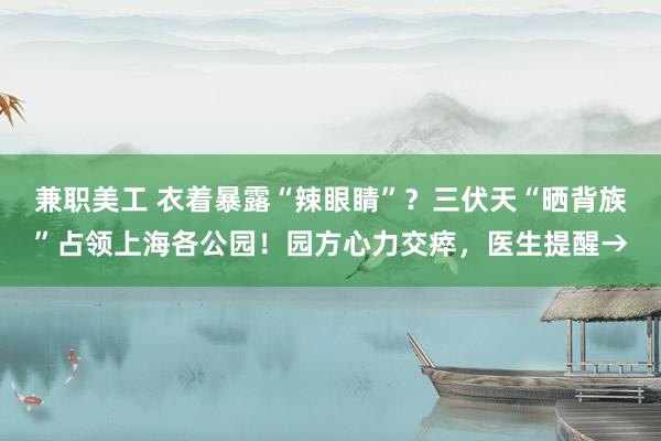 兼职美工 衣着暴露“辣眼睛”？三伏天“晒背族”占领上海各公园！园方心力交瘁，医生提醒→