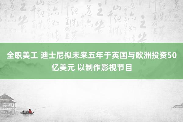 全职美工 迪士尼拟未来五年于英国与欧洲投资50亿美元 以制作影视节目