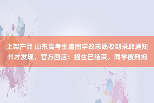 上架产品 山东高考生遭同学改志愿收到录取通知书才发现，官方回应：招生已结束，同学被刑拘