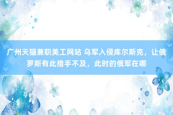 广州天猫兼职美工网站 乌军入侵库尔斯克，让俄罗斯有此措手不及，此时的俄军在哪