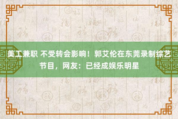 美工兼职 不受转会影响！郭艾伦在东莞录制综艺节目，网友：已经成娱乐明星