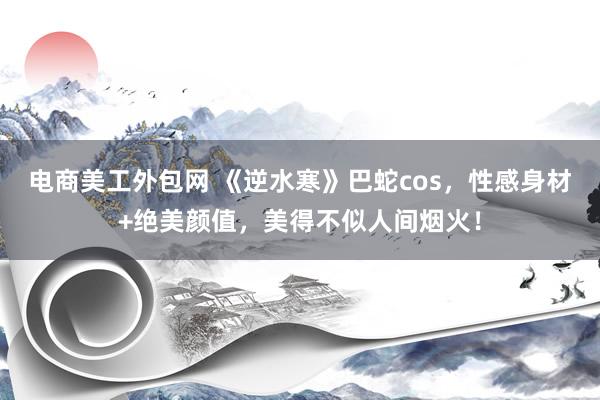 电商美工外包网 《逆水寒》巴蛇cos，性感身材+绝美颜值，美得不似人间烟火！