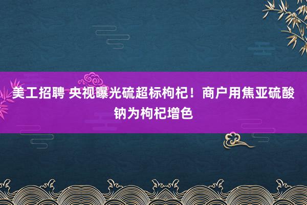 美工招聘 央视曝光硫超标枸杞！商户用焦亚硫酸钠为枸杞增色