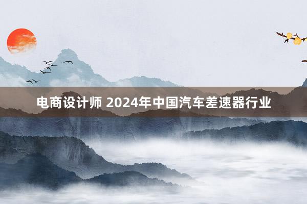 电商设计师 2024年中国汽车差速器行业