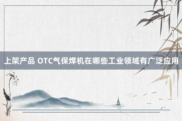 上架产品 OTC气保焊机在哪些工业领域有广泛应用