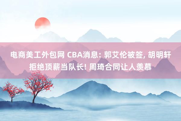 电商美工外包网 CBA消息: 郭艾伦被签, 胡明轩拒绝顶薪当队长! 周琦合同让人羡慕