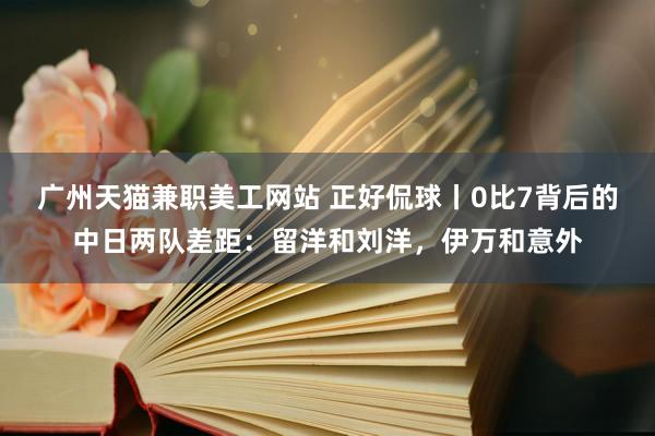 广州天猫兼职美工网站 正好侃球丨0比7背后的中日两队差距：留洋和刘洋，伊万和意外