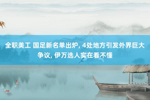 全职美工 国足新名单出炉, 4处地方引发外界巨大争议, 伊万选人实在看不懂