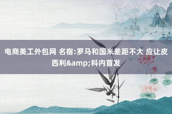 电商美工外包网 名宿:罗马和国米差距不大 应让皮西利&科内首发