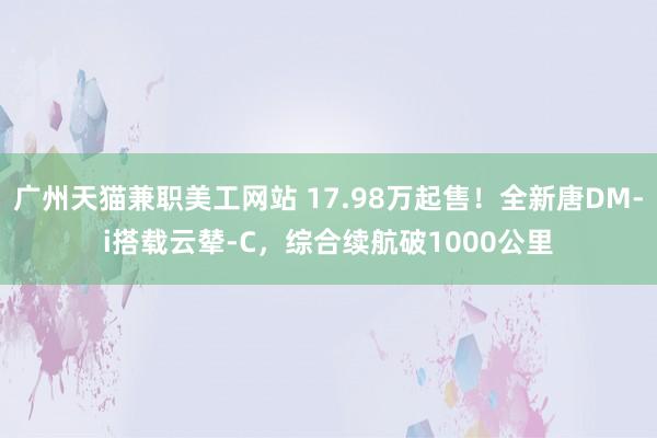 广州天猫兼职美工网站 17.98万起售！全新唐DM-i搭载云辇-C，综合续航破1000公里