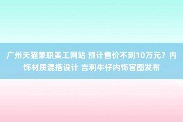 广州天猫兼职美工网站 预计售价不到10万元？内饰材质混搭设计 吉利牛仔内饰官图发布