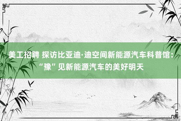 美工招聘 探访比亚迪·迪空间新能源汽车科普馆：“豫”见新能源汽车的美好明天