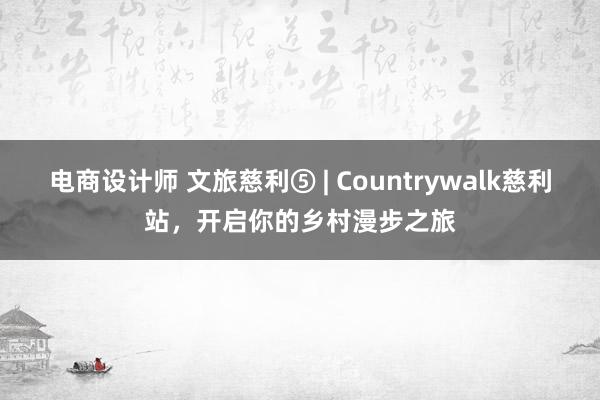 电商设计师 文旅慈利⑤ | Countrywalk慈利站，开启你的乡村漫步之旅