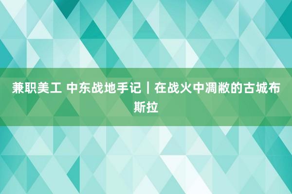 兼职美工 中东战地手记｜在战火中凋敝的古城布斯拉