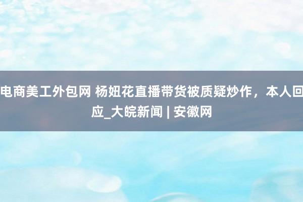 电商美工外包网 杨妞花直播带货被质疑炒作，本人回应_大皖新闻 | 安徽网