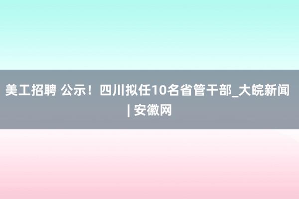 美工招聘 公示！四川拟任10名省管干部_大皖新闻 | 安徽网