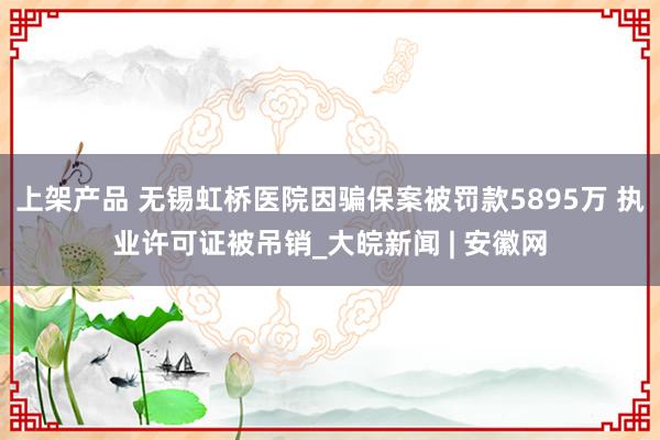 上架产品 无锡虹桥医院因骗保案被罚款5895万 执业许可证被吊销_大皖新闻 | 安徽网